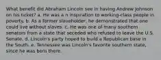 What benefit did Abraham Lincoln see in having Andrew Johnson on his ticket? a. He was a n inspiration to working-class people in poverty. b. As a former slaveholder, he demonstrated that one could live without slaves. c. He was one of many southern senators from a state that seceded who refused to leave the U.S. Senate. d. Lincoln's party hoped to build a Republican base in the South. e. Tennessee was Lincoln's favorite southern state, since he was born there.