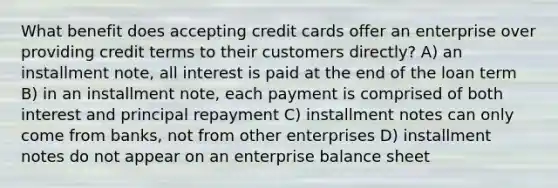 What benefit does accepting credit cards offer an enterprise over providing credit terms to their customers directly? A) an installment note, all interest is paid at the end of the loan term B) in an installment note, each payment is comprised of both interest and principal repayment C) installment notes can only come from banks, not from other enterprises D) installment notes do not appear on an enterprise balance sheet