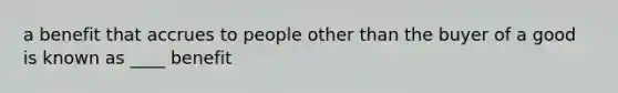 a benefit that accrues to people other than the buyer of a good is known as ____ benefit