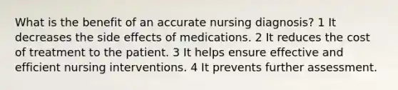 What is the benefit of an accurate nursing diagnosis? 1 It decreases the side effects of medications. 2 It reduces the cost of treatment to the patient. 3 It helps ensure effective and efficient nursing interventions. 4 It prevents further assessment.