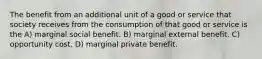 The benefit from an additional unit of a good or service that society receives from the consumption of that good or service is the A) marginal social benefit. B) marginal external benefit. C) opportunity cost. D) marginal private benefit.