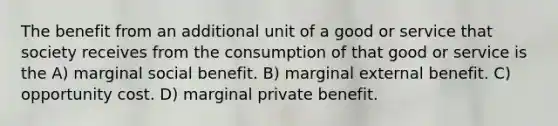 The benefit from an additional unit of a good or service that society receives from the consumption of that good or service is the A) marginal social benefit. B) marginal external benefit. C) opportunity cost. D) marginal private benefit.