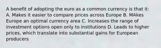 A benefit of adopting the euro as a common currency is that it: A. Makes it easier to compare prices across Europe B. MAkes Europe an optimal currency area C. Increases the range of investment options open only to institutions D. Leads to higher prices, which translate into substantial gains for European producers