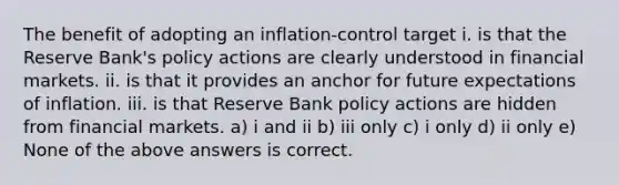 The benefit of adopting an inflation-control target i. is that the Reserve Bank's policy actions are clearly understood in financial markets. ii. is that it provides an anchor for future expectations of inflation. iii. is that Reserve Bank policy actions are hidden from financial markets. a) i and ii b) iii only c) i only d) ii only e) None of the above answers is correct.