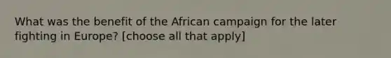 What was the benefit of the African campaign for the later fighting in Europe? [choose all that apply]