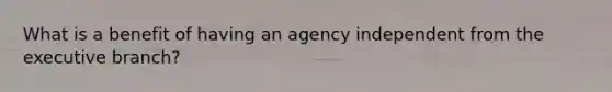 What is a benefit of having an agency independent from the executive branch?