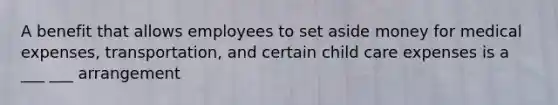 A benefit that allows employees to set aside money for medical expenses, transportation, and certain child care expenses is a ___ ___ arrangement