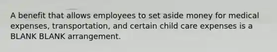 A benefit that allows employees to set aside money for medical expenses, transportation, and certain child care expenses is a BLANK BLANK arrangement.