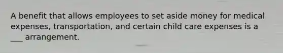 A benefit that allows employees to set aside money for medical expenses, transportation, and certain child care expenses is a ___ arrangement.