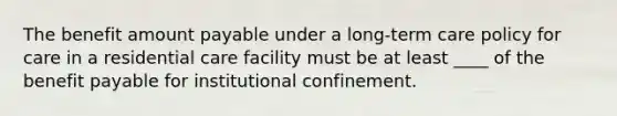 The benefit amount payable under a long-term care policy for care in a residential care facility must be at least ____ of the benefit payable for institutional confinement.