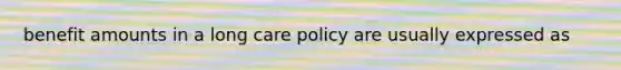 benefit amounts in a long care policy are usually expressed as