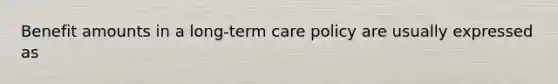 Benefit amounts in a long-term care policy are usually expressed as