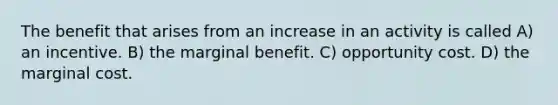 The benefit that arises from an increase in an activity is called A) an incentive. B) the marginal benefit. C) opportunity cost. D) the marginal cost.