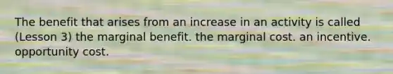 The benefit that arises from an increase in an activity is called (Lesson 3) the marginal benefit. the marginal cost. an incentive. opportunity cost.