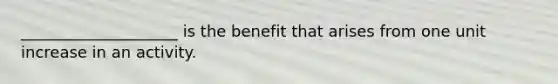 ____________________ is the​ benefit that arises from one unit​ increase in an activity.