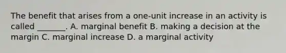 The benefit that arises from a​ one-unit increase in an activity is called​ _______. A. marginal benefit B. making a decision at the margin C. marginal increase D. a marginal activity