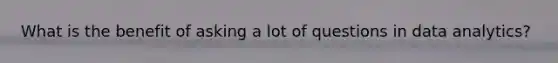 What is the benefit of asking a lot of questions in data analytics?