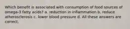 Which benefit is associated with consumption of food sources of omega-3 fatty acids? a. reduction in inflammation b. reduce atherosclerosis c. lower blood pressure d. All these answers are correct.