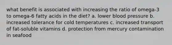 what benefit is associated with increasing the ratio of omega-3 to omega-6 fatty acids in the diet? a. lower blood pressure b. increased tolerance for cold temperatures c. increased transport of fat-soluble vitamins d. protection from mercury contamination in seafood