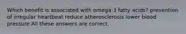 Which benefit is associated with omega-3 fatty acids? prevention of irregular heartbeat reduce atherosclerosis lower blood pressure All these answers are correct.