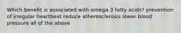 Which benefit is associated with omega-3 fatty acids? prevention of irregular heartbeat reduce atherosclerosis lower blood pressure all of the above