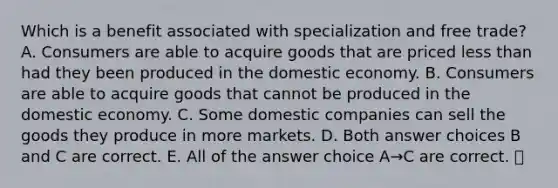 Which is a benefit associated with specialization and free trade? A. Consumers are able to acquire goods that are priced less than had they been produced in the domestic economy. B. Consumers are able to acquire goods that cannot be produced in the domestic economy. C. Some domestic companies can sell the goods they produce in more markets. D. Both answer choices B and C are correct. E. All of the answer choice A→C are correct.