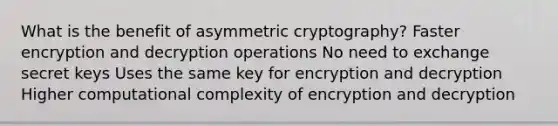 What is the benefit of asymmetric cryptography? Faster encryption and decryption operations No need to exchange secret keys Uses the same key for encryption and decryption Higher computational complexity of encryption and decryption