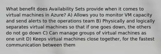 What benefit does Availability Sets provide when it comes to virtual machines in Azure? A) Allows you to monitor VM capacity and send alerts to the operations team B) Physically and logically separates virtual machines so that if one goes down, the others do not go down C) Can manage groups of virtual machines as one unit D) Keeps virtual machines close together, for the fastest communication between them