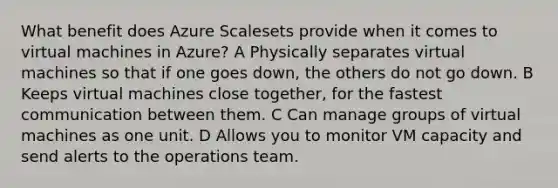 What benefit does Azure Scalesets provide when it comes to virtual machines in Azure? A Physically separates virtual machines so that if one goes down, the others do not go down. B Keeps virtual machines close together, for the fastest communication between them. C Can manage groups of virtual machines as one unit. D Allows you to monitor VM capacity and send alerts to the operations team.