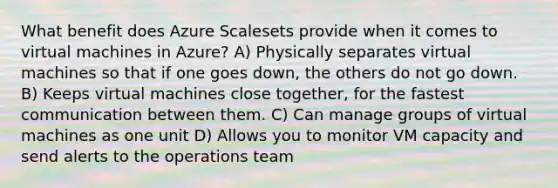 What benefit does Azure Scalesets provide when it comes to virtual machines in Azure? A) Physically separates virtual machines so that if one goes down, the others do not go down. B) Keeps virtual machines close together, for the fastest communication between them. C) Can manage groups of virtual machines as one unit D) Allows you to monitor VM capacity and send alerts to the operations team