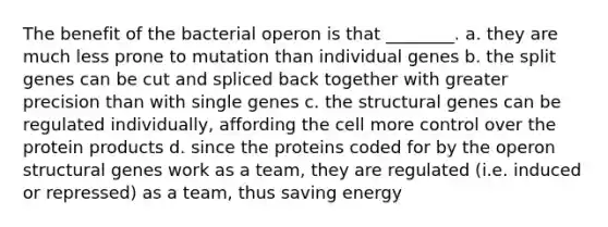 The benefit of the bacterial operon is that ________. a. they are much less prone to mutation than individual genes b. the split genes can be cut and spliced back together with greater precision than with single genes c. the structural genes can be regulated individually, affording the cell more control over the protein products d. since the proteins coded for by the operon structural genes work as a team, they are regulated (i.e. induced or repressed) as a team, thus saving energy