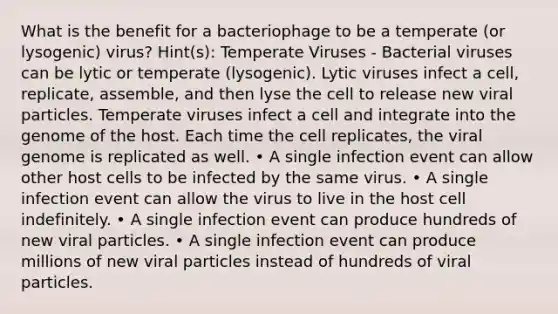 What is the benefit for a bacteriophage to be a temperate (or lysogenic) virus? Hint(s): Temperate Viruses - Bacterial viruses can be lytic or temperate (lysogenic). Lytic viruses infect a cell, replicate, assemble, and then lyse the cell to release new viral particles. Temperate viruses infect a cell and integrate into the genome of the host. Each time the cell replicates, the viral genome is replicated as well. • A single infection event can allow other host cells to be infected by the same virus. • A single infection event can allow the virus to live in the host cell indefinitely. • A single infection event can produce hundreds of new viral particles. • A single infection event can produce millions of new viral particles instead of hundreds of viral particles.