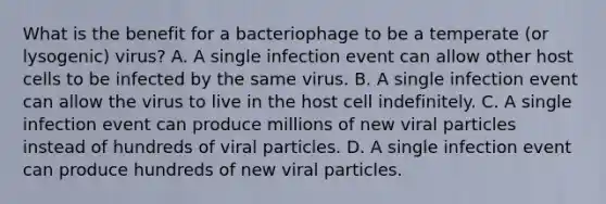 What is the benefit for a bacteriophage to be a temperate (or lysogenic) virus? A. A single infection event can allow other host cells to be infected by the same virus. B. A single infection event can allow the virus to live in the host cell indefinitely. C. A single infection event can produce millions of new viral particles instead of hundreds of viral particles. D. A single infection event can produce hundreds of new viral particles.