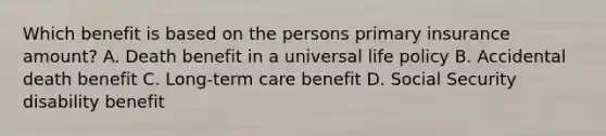 Which benefit is based on the persons primary insurance amount? A. Death benefit in a universal life policy B. Accidental death benefit C. Long-term care benefit D. Social Security disability benefit