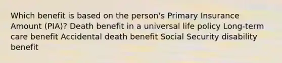 Which benefit is based on the person's Primary Insurance Amount (PIA)? Death benefit in a universal life policy Long-term care benefit Accidental death benefit Social Security disability benefit