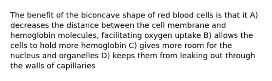 The benefit of the biconcave shape of red blood cells is that it A) decreases the distance between the cell membrane and hemoglobin molecules, facilitating oxygen uptake B) allows the cells to hold more hemoglobin C) gives more room for the nucleus and organelles D) keeps them from leaking out through the walls of capillaries