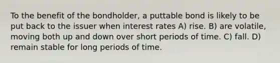 To the benefit of the bondholder, a puttable bond is likely to be put back to the issuer when interest rates A) rise. B) are volatile, moving both up and down over short periods of time. C) fall. D) remain stable for long periods of time.