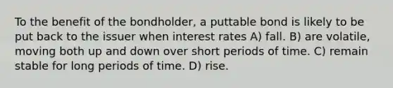 To the benefit of the bondholder, a puttable bond is likely to be put back to the issuer when interest rates A) fall. B) are volatile, moving both up and down over short periods of time. C) remain stable for long periods of time. D) rise.