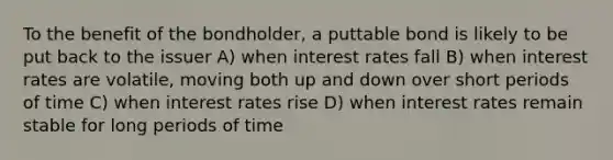 To the benefit of the bondholder, a puttable bond is likely to be put back to the issuer A) when interest rates fall B) when interest rates are volatile, moving both up and down over short periods of time C) when interest rates rise D) when interest rates remain stable for long periods of time