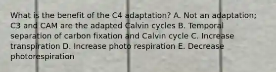 What is the benefit of the C4 adaptation? A. Not an adaptation; C3 and CAM are the adapted Calvin cycles B. Temporal separation of carbon fixation and Calvin cycle C. Increase transpiration D. Increase photo respiration E. Decrease photorespiration