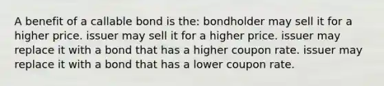 A benefit of a callable bond is the: bondholder may sell it for a higher price. issuer may sell it for a higher price. issuer may replace it with a bond that has a higher coupon rate. issuer may replace it with a bond that has a lower coupon rate.