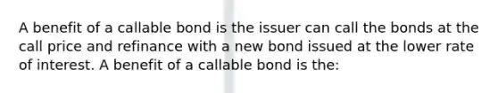 A benefit of a callable bond is the issuer can call the bonds at the call price and refinance with a new bond issued at the lower rate of interest. A benefit of a callable bond is the: