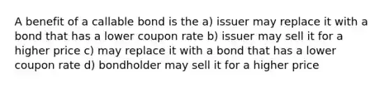 A benefit of a callable bond is the a) issuer may replace it with a bond that has a lower coupon rate b) issuer may sell it for a higher price c) may replace it with a bond that has a lower coupon rate d) bondholder may sell it for a higher price