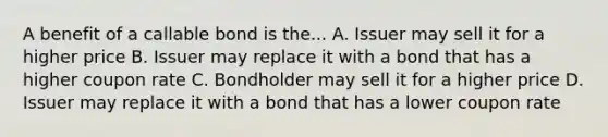 A benefit of a callable bond is the... A. Issuer may sell it for a higher price B. Issuer may replace it with a bond that has a higher coupon rate C. Bondholder may sell it for a higher price D. Issuer may replace it with a bond that has a lower coupon rate