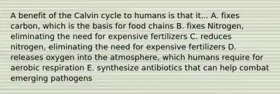 A benefit of the Calvin cycle to humans is that it... A. fixes carbon, which is the basis for food chains B. fixes Nitrogen, eliminating the need for expensive fertilizers C. reduces nitrogen, eliminating the need for expensive fertilizers D. releases oxygen into the atmosphere, which humans require for aerobic respiration E. synthesize antibiotics that can help combat emerging pathogens