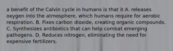 a benefit of the Calvin cycle in humans is that it A. releases oxygen into the atmosphere, which humans require for <a href='https://www.questionai.com/knowledge/kyxGdbadrV-aerobic-respiration' class='anchor-knowledge'>aerobic respiration</a>. B. Fixes carbon dioxide, creating <a href='https://www.questionai.com/knowledge/kSg4ucUAKW-organic-compounds' class='anchor-knowledge'>organic compounds</a>. C. Synthesizes antibiotics that can help combat emerging pathogens. D. Reduces nitrogen, eliminating the need for expensive fertilizers.