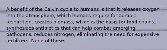 A benefit of the Calvin cycle to humans is that it releases oxygen into the atmosphere, which humans require for aerobic respiration. creates biomass, which is the basis for food chains. synthesizes antibiotics that can help combat emerging pathogens. reduces nitrogen, eliminating the need for expensive fertilizers. None of these.