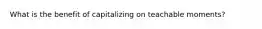 What is the benefit of capitalizing on teachable moments?