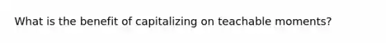 What is the benefit of capitalizing on teachable moments?