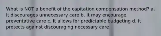 What is NOT a benefit of the capitation compensation method? a. It discourages unnecessary care b. It may encourage preventative care c. It allows for predictable budgeting d. It protects against discouraging necessary care